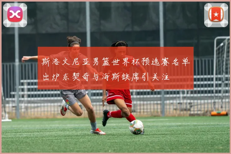 斯洛文尼亚男篮世界杯预选赛名单出炉东契奇与海斯缺席引关注