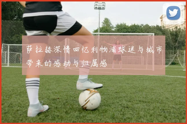 萨拉赫深情回忆利物浦球迷与城市带来的感动与归属感