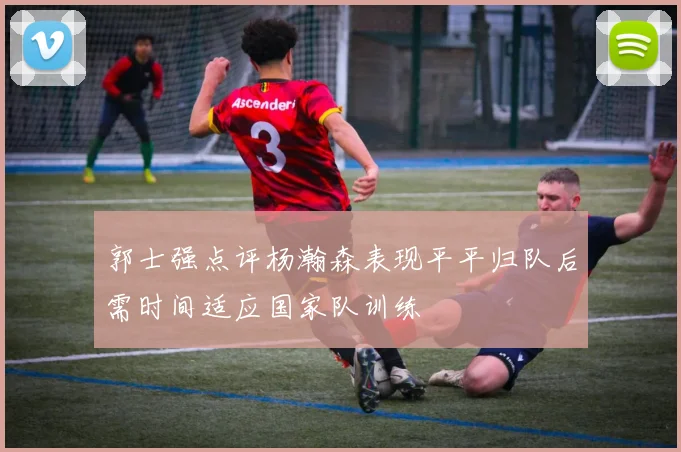 郭士强点评杨瀚森表现平平归队后需时间适应国家队训练