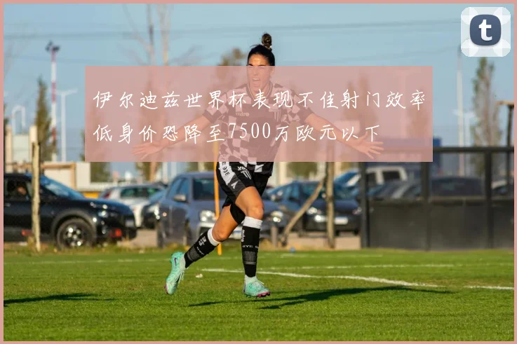 伊尔迪兹世界杯表现不佳射门效率低身价恐降至7500万欧元以下