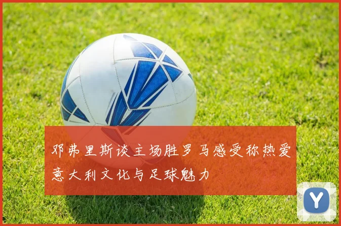 邓弗里斯谈主场胜罗马感受称热爱意大利文化与足球魅力