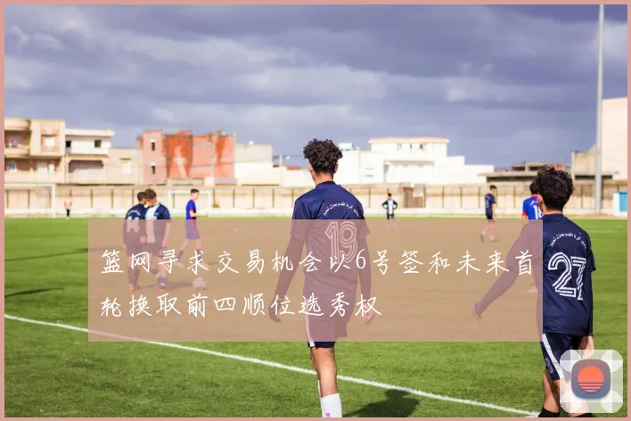 篮网寻求交易机会以6号签和未来首轮换取前四顺位选秀权