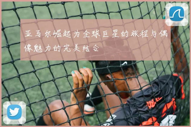 亚马尔崛起为全球巨星的旅程与偶像魅力的完美结合