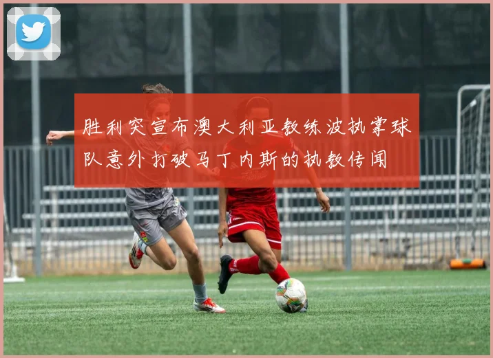 胜利突宣布澳大利亚教练波执掌球队意外打破马丁内斯的执教传闻