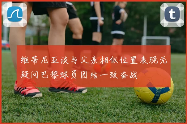 维蒂尼亚谈与父亲相似位置表现无疑问巴黎球员团结一致奋战