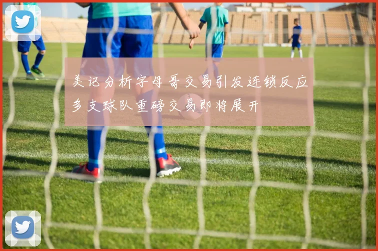 美记分析字母哥交易引发连锁反应多支球队重磅交易即将展开