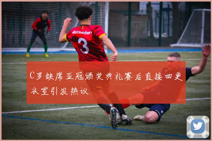 C罗缺席亚冠颁奖典礼赛后直接回更衣室引发热议