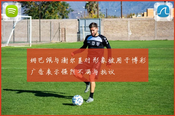 姆巴佩与谢尔基对形象被用于博彩广告表示强烈不满与抗议
