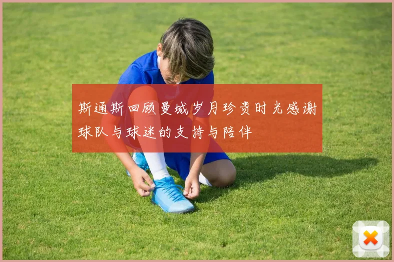 斯通斯回顾曼城岁月珍贵时光感谢球队与球迷的支持与陪伴