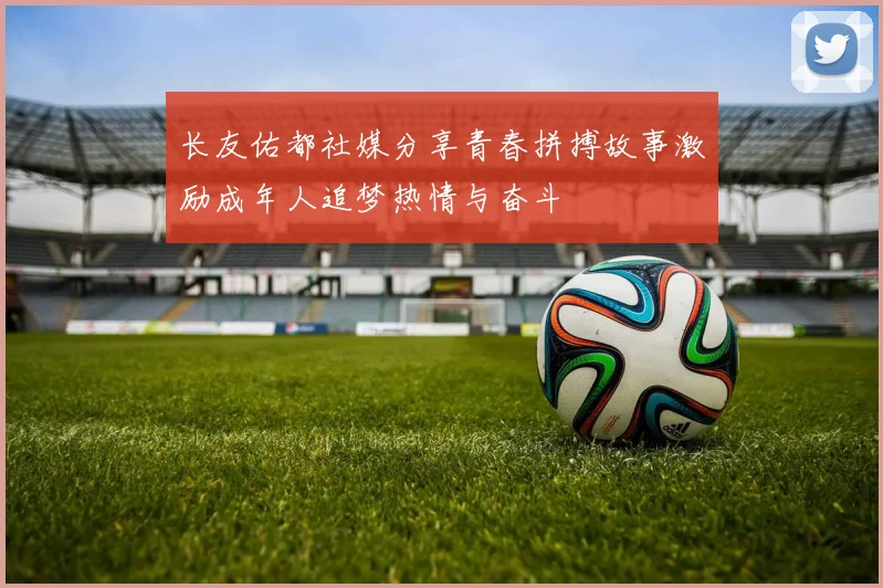 长友佑都社媒分享青春拼搏故事激励成年人追梦热情与奋斗