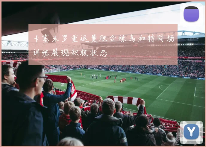 卡塞米罗重返曼联合练乌加特同场训练展现积极状态