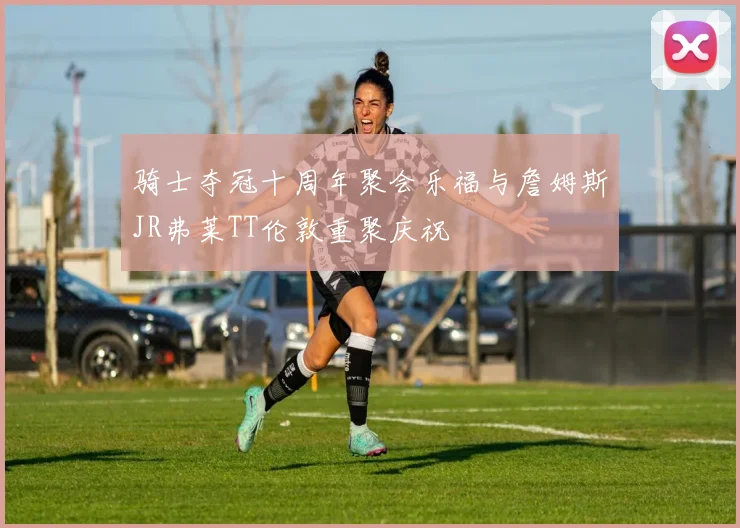 骑士夺冠十周年聚会乐福与詹姆斯JR弗莱TT伦敦重聚庆祝