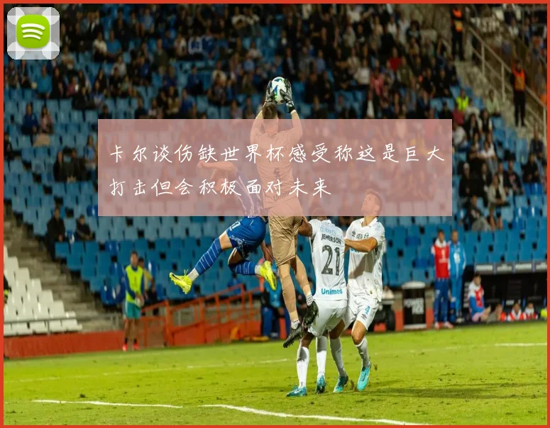 卡尔谈伤缺世界杯感受称这是巨大打击但会积极面对未来