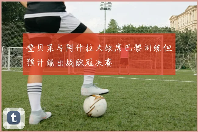 登贝莱与阿什拉夫缺席巴黎训练但预计能出战欧冠决赛