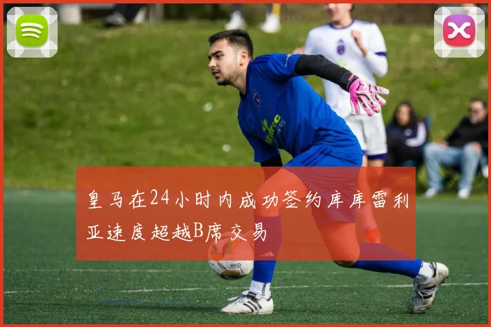 皇马在24小时内成功签约库库雷利亚速度超越B席交易
